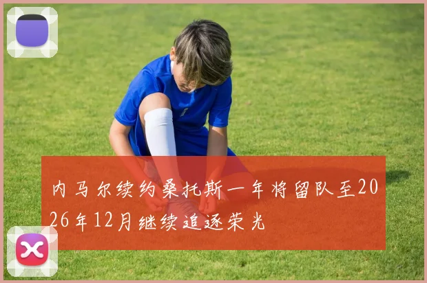 内马尔续约桑托斯一年将留队至2026年12月继续追逐荣光