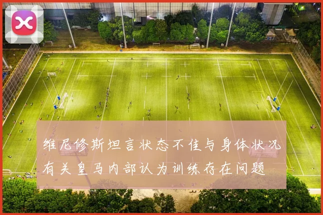 维尼修斯坦言状态不佳与身体状况有关皇马内部认为训练存在问题