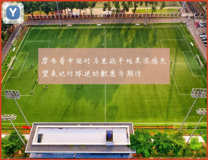 摩洛哥中场对马里战平结果深感失望表达对球迷的歉意与期待