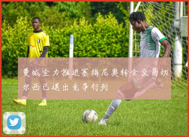 曼城全力推进塞梅尼奥转会交易切尔西已退出竞争行列