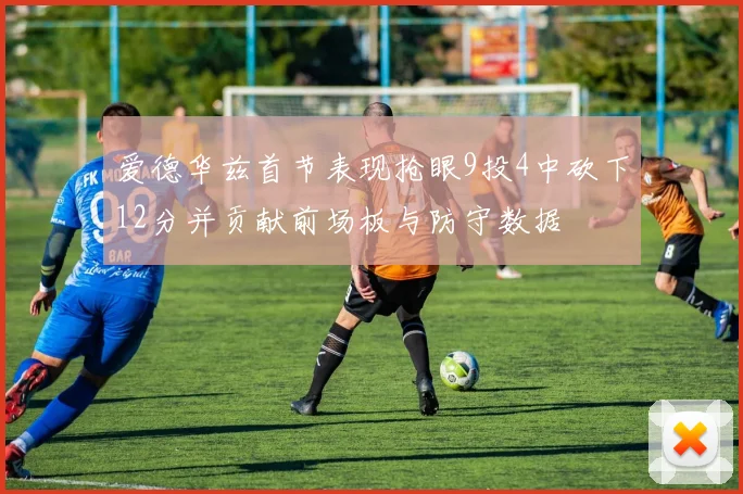爱德华兹首节表现抢眼9投4中砍下12分并贡献前场板与防守数据