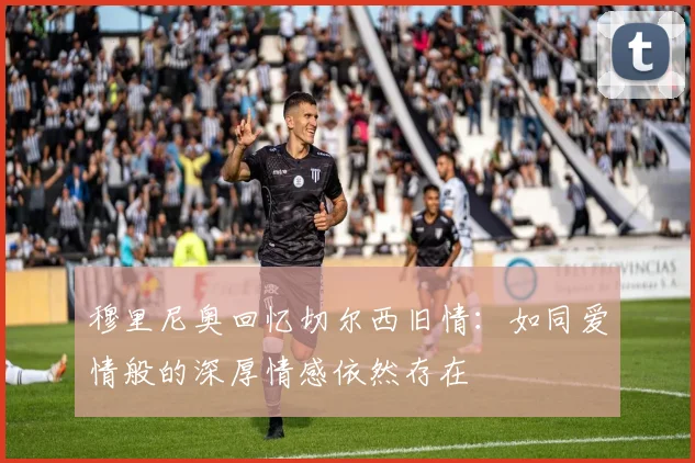 穆里尼奥回忆切尔西旧情：如同爱情般的深厚情感依然存在