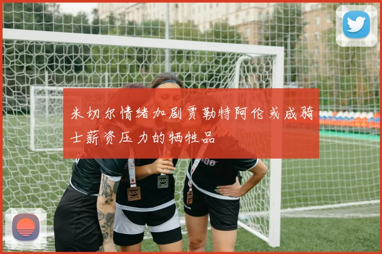 米切尔情绪加剧贾勒特阿伦或成骑士薪资压力的牺牲品