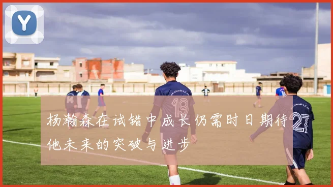 杨瀚森在试错中成长仍需时日期待他未来的突破与进步