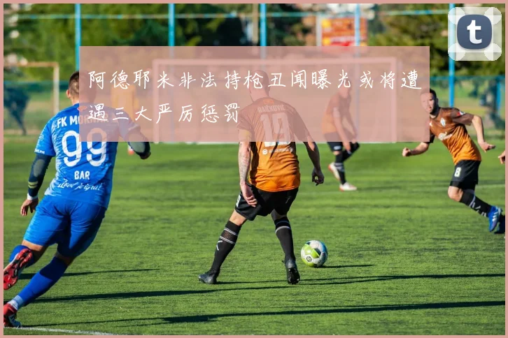 阿德耶米非法持枪丑闻曝光或将遭遇三大严厉惩罚