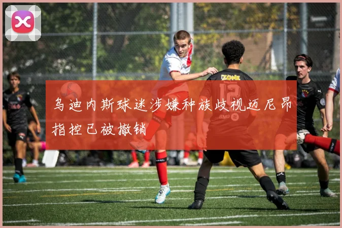 乌迪内斯球迷涉嫌种族歧视迈尼昂指控已被撤销