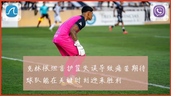 克林根坦言护筐失误导致痛苦期待球队能在关键时刻迎来胜利
