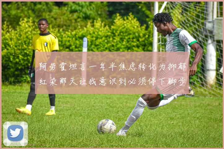 阿劳霍坦言一年半焦虑转化为抑郁红染那天让我意识到必须停下脚步