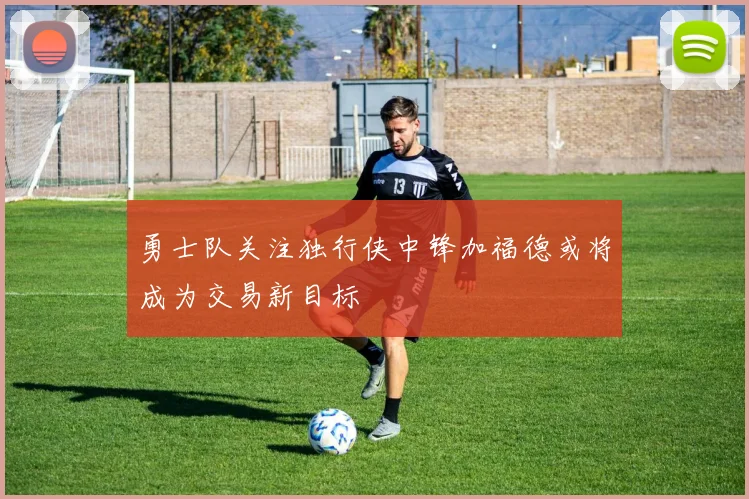 勇士队关注独行侠中锋加福德或将成为交易新目标