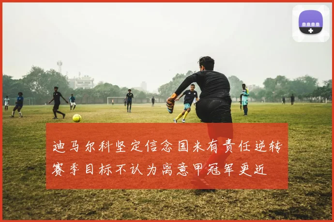 迪马尔科坚定信念国米有责任逆转赛季目标不认为离意甲冠军更近