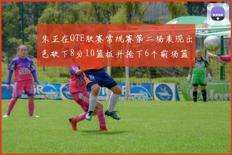 朱正在OTE联赛常规赛第二场表现出色砍下8分10篮板并抢下6个前场篮板