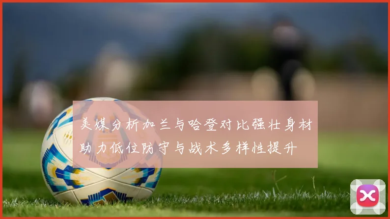 美媒分析加兰与哈登对比强壮身材助力低位防守与战术多样性提升