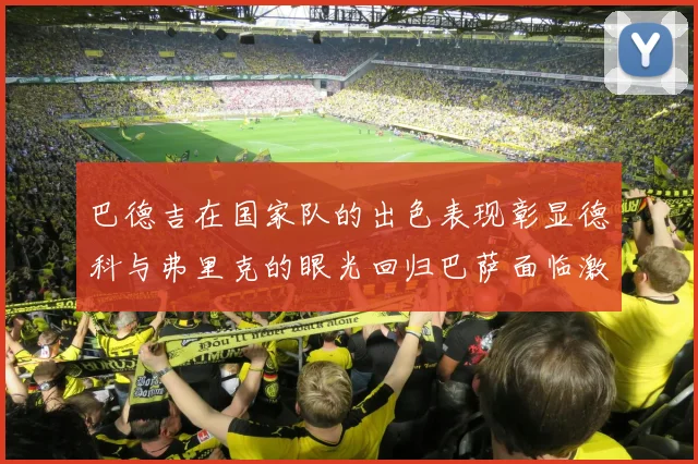 巴德吉在国家队的出色表现彰显德科与弗里克的眼光回归巴萨面临激烈竞争挑战