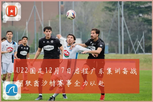 U22国足12月7日启程广东集训备战阿联酋沙特赛事全力以赴