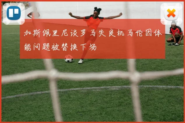 加斯佩里尼谈罗马失良机马伦因体能问题被替换下场