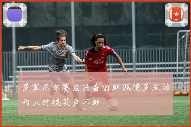 罗塞尼尔赛后兴奋打断佩德罗采访两人对视笑声不断