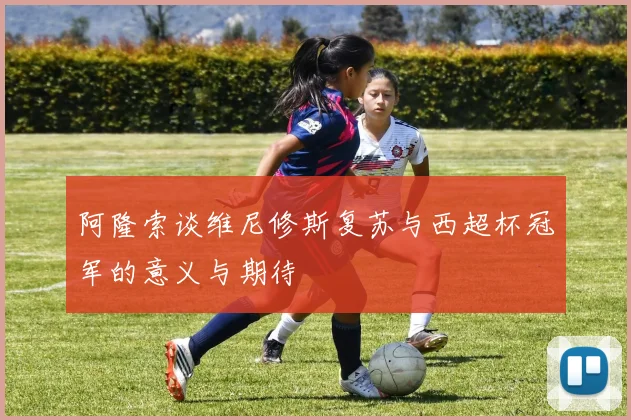 阿隆索谈维尼修斯复苏与西超杯冠军的意义与期待