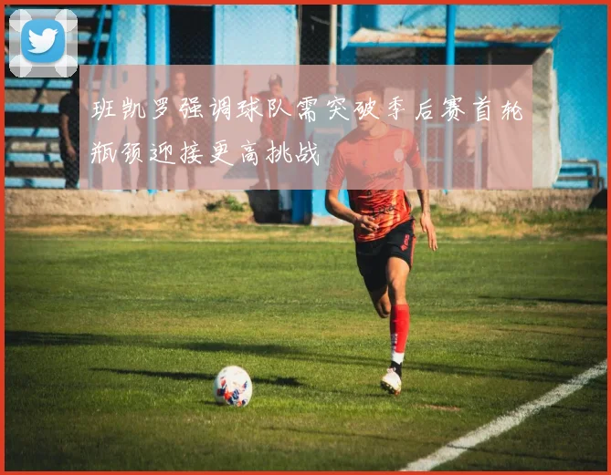 班凯罗强调球队需突破季后赛首轮瓶颈迎接更高挑战