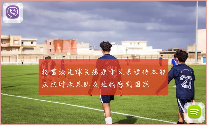格雷谈进球灵感源于父亲遗传本能庆祝时未见队友让我感到困惑