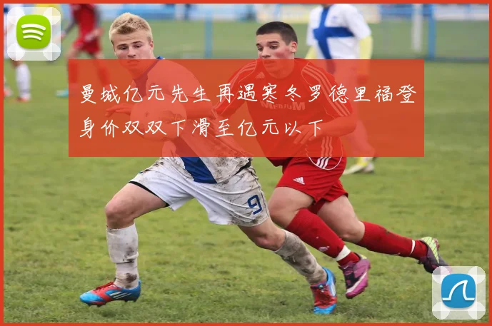 曼城亿元先生再遇寒冬罗德里福登身价双双下滑至亿元以下