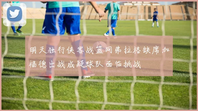 明天独行侠客战篮网弗拉格缺席加福德出战成疑球队面临挑战