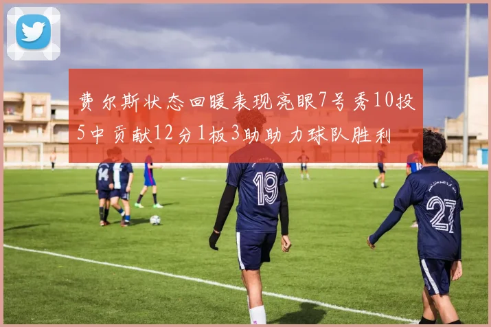 费尔斯状态回暖表现亮眼7号秀10投5中贡献12分1板3助助力球队胜利