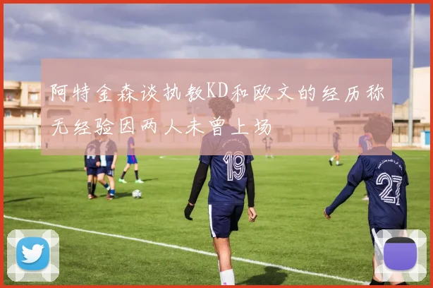 阿特金森谈执教KD和欧文的经历称无经验因两人未曾上场