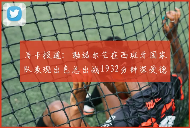 马卡报道：勒诺尔芒在西班牙国家队表现出色总出战1932分钟深受德拉富恩特喜爱