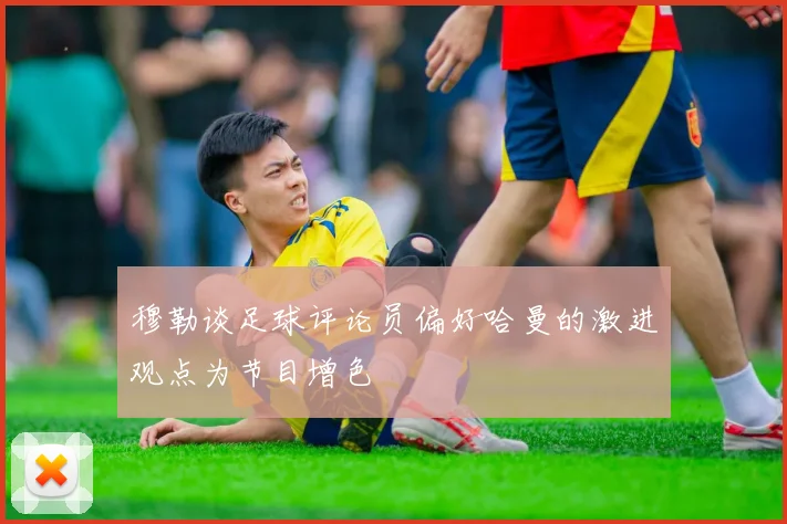 穆勒谈足球评论员偏好哈曼的激进观点为节目增色