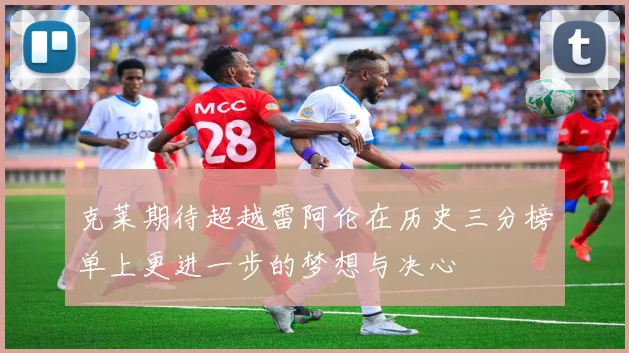 克莱期待超越雷阿伦在历史三分榜单上更进一步的梦想与决心