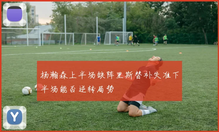 杨瀚森上半场缺阵里斯替补失准下半场能否逆转局势