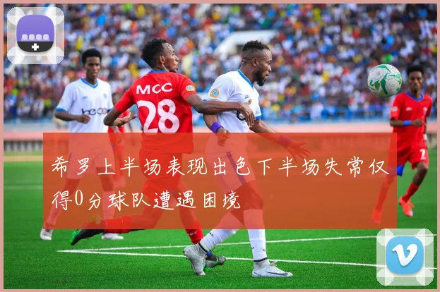 希罗上半场表现出色下半场失常仅得0分球队遭遇困境