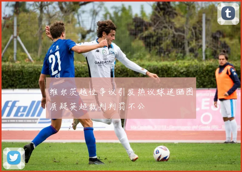 维尔茨越位争议引发热议球迷晒图质疑英超裁判判罚不公