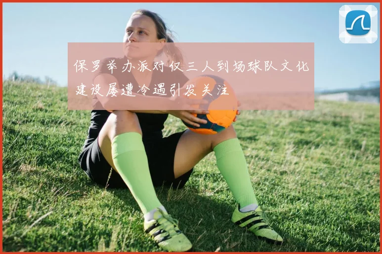 保罗举办派对仅三人到场球队文化建设屡遭冷遇引发关注