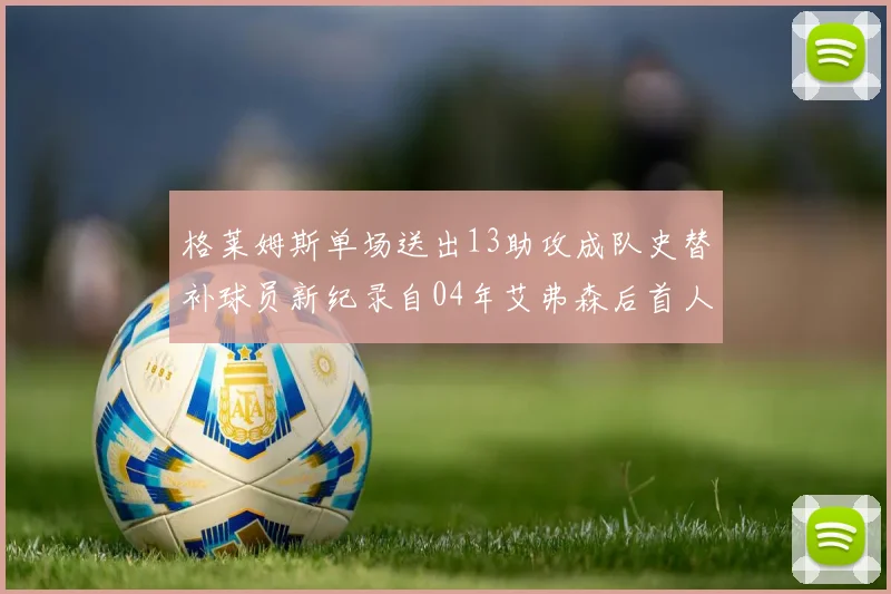 格莱姆斯单场送出13助攻成队史替补球员新纪录自04年艾弗森后首人