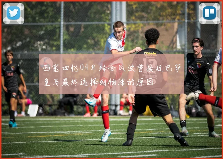 西塞回忆04年转会风波曾接近巴萨皇马最终选择利物浦的原因