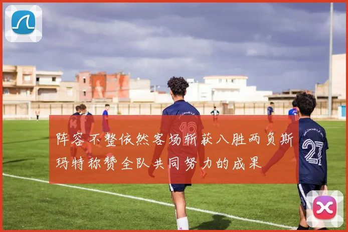 阵容不整依然客场斩获八胜两负斯玛特称赞全队共同努力的成果