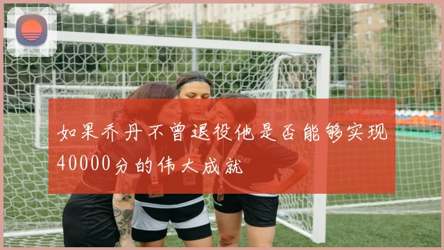如果乔丹不曾退役他是否能够实现40000分的伟大成就