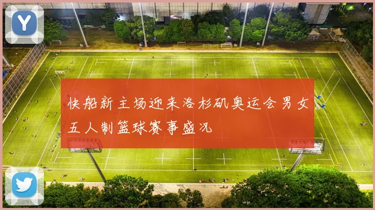 快船新主场迎来洛杉矶奥运会男女五人制篮球赛事盛况