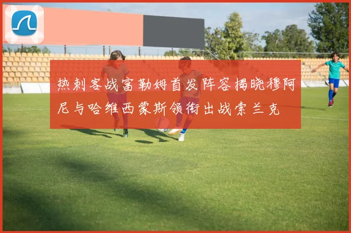 热刺客战富勒姆首发阵容揭晓穆阿尼与哈维西蒙斯领衔出战索兰克