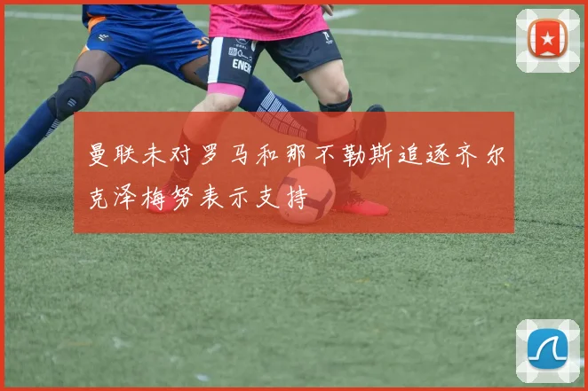 曼联未对罗马和那不勒斯追逐齐尔克泽梅努表示支持