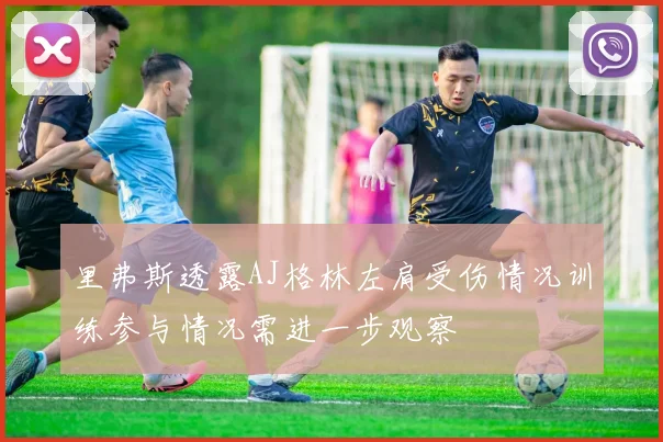 里弗斯透露AJ格林左肩受伤情况训练参与情况需进一步观察