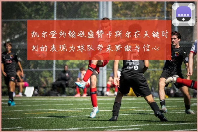 凯尔登约翰逊盛赞卡斯尔在关键时刻的表现为球队带来骄傲与信心