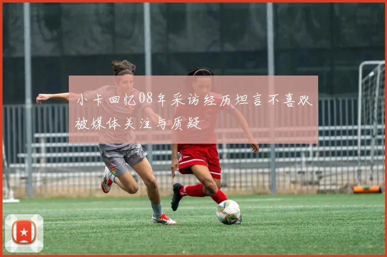 小卡回忆08年采访经历坦言不喜欢被媒体关注与质疑