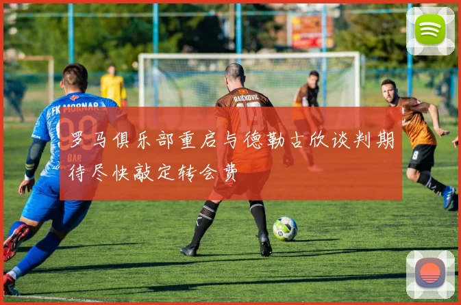 罗马俱乐部重启与德勒古欣谈判期待尽快敲定转会费