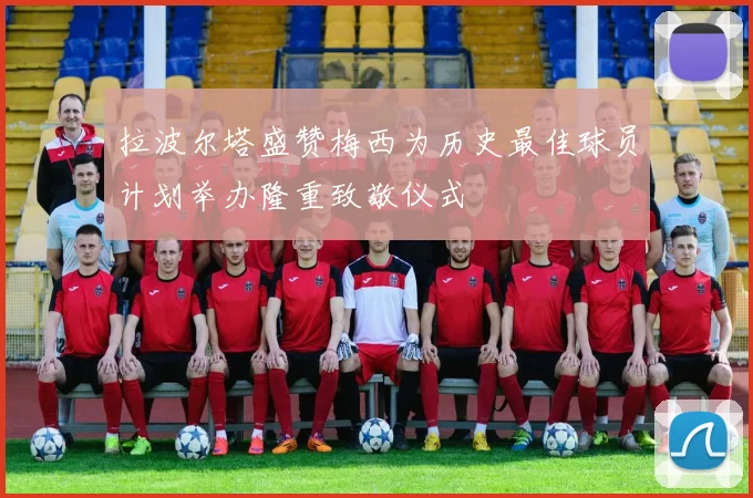 拉波尔塔盛赞梅西为历史最佳球员计划举办隆重致敬仪式