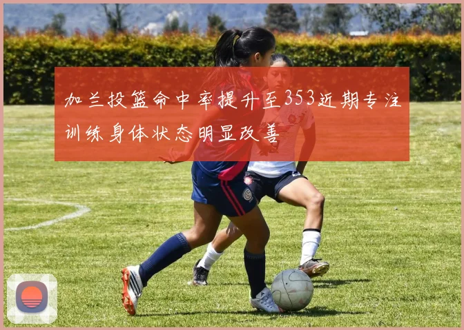 加兰投篮命中率提升至353近期专注训练身体状态明显改善