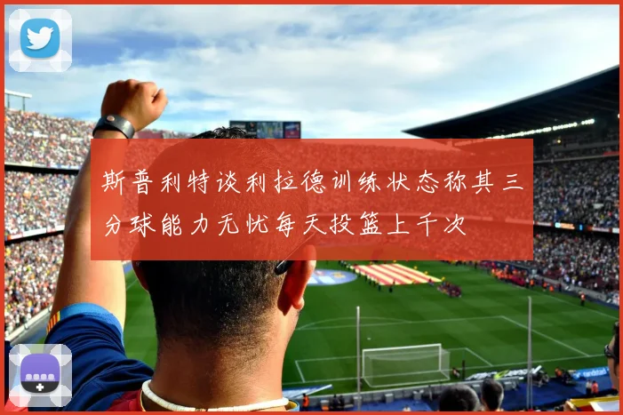 斯普利特谈利拉德训练状态称其三分球能力无忧每天投篮上千次